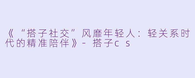 《“搭子社交”风靡年轻人：轻关系时代的精准陪伴》-搭子cs