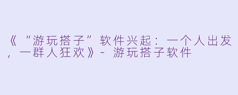 《“游玩搭子”软件兴起:一个人出发,一群人狂欢》