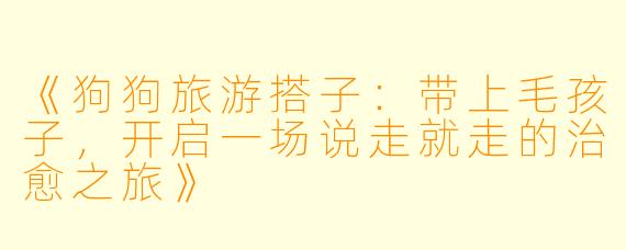 《狗狗旅游搭子：带上毛孩子，开启一场说走就走的治愈之旅》