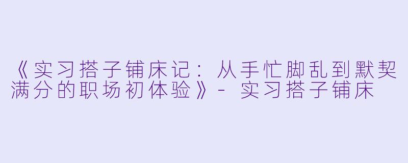 《实习搭子铺床记:从手忙脚乱到默契满分的职场初体验》-实习搭子铺床