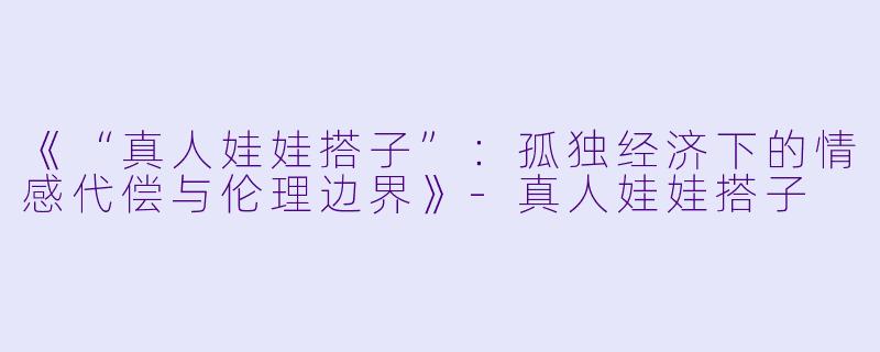 《“真人娃娃搭子”：孤独经济下的情感代偿与伦理边界》-真人娃娃搭子