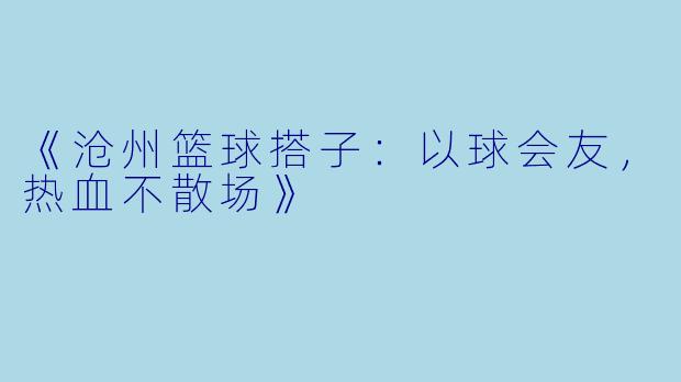 《沧州篮球搭子：以球会友，热血不散场》