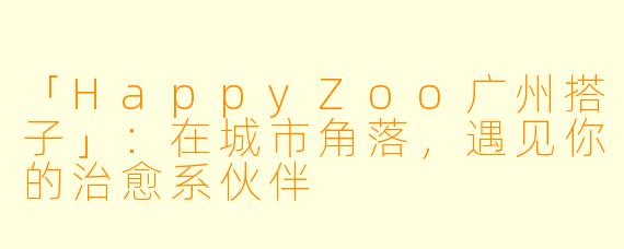 「HappyZoo广州搭子」：在城市角落，遇见你的治愈系伙伴