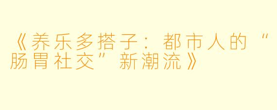 《养乐多搭子:都市人的“肠胃社交”新潮流》