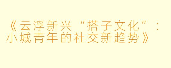 《云浮新兴“搭子文化”：小城青年的社交新趋势》