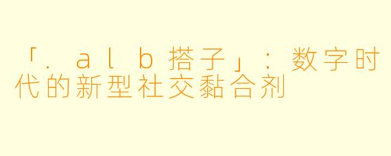「.alb搭子」：数字时代的新型社交黏合剂
