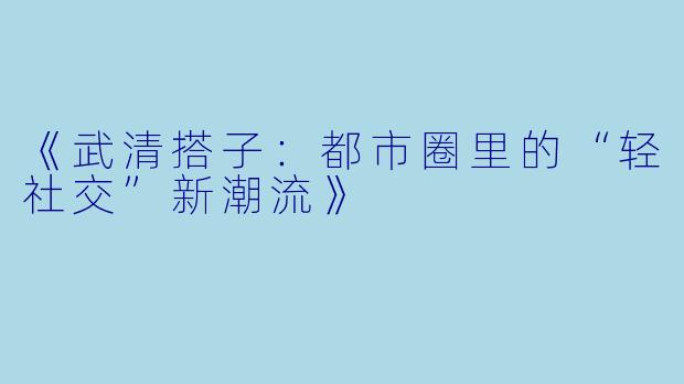 《武清搭子：都市圈里的“轻社交”新潮流》