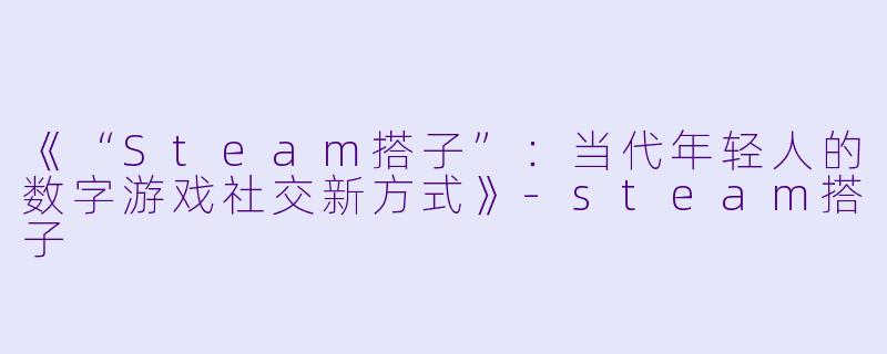 《“Steam搭子”:当代年轻人的数字游戏社交新方式》