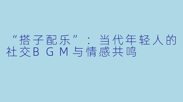 “搭子配乐”：当代年轻人的社交BGM与情感共鸣