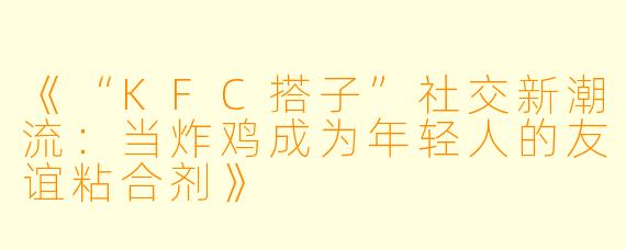 《“KFC搭子”社交新潮流：当炸鸡成为年轻人的友谊粘合剂》
