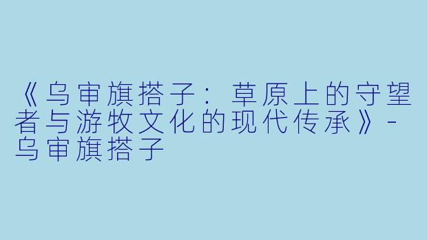 《乌审旗搭子：草原上的守望者与游牧文化的现代传承》-乌审旗搭子