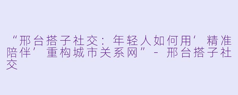 “邢台搭子社交:年轻人如何用‘精准陪伴’重构城市关系网”