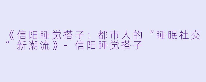 《信阳睡觉搭子:都市人的“睡眠社交”新潮流》-信阳睡觉搭子