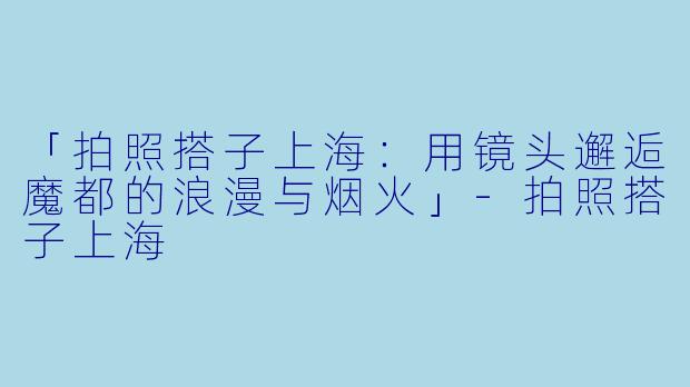 「拍照搭子上海:用镜头邂逅魔都的浪漫与烟火」-拍照搭子上海