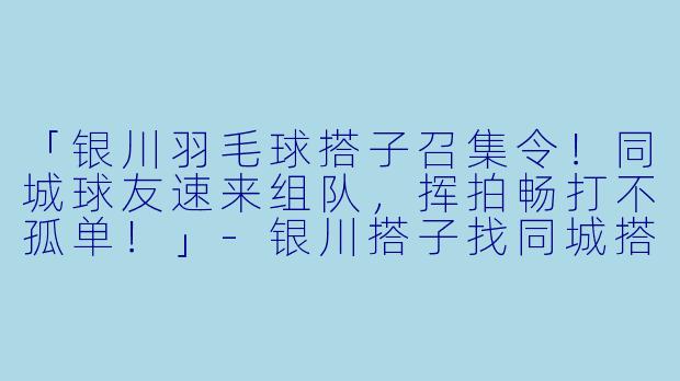 「银川羽毛球搭子召集令!同城球友速来组队,挥拍畅打不孤单!」