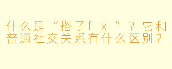 什么是“搭子fx”?它和普通社交关系有什么区别?