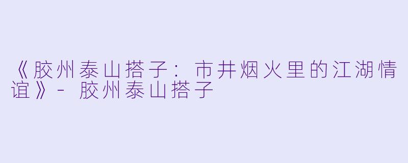 《胶州泰山搭子：市井烟火里的江湖情谊》-胶州泰山搭子