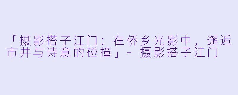 「摄影搭子江门：在侨乡光影中，邂逅市井与诗意的碰撞」-摄影搭子江门