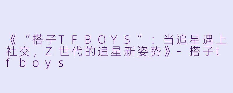 《“搭子TFBOYS”：当追星遇上社交，Z世代的追星新姿势》-搭子tfboys
