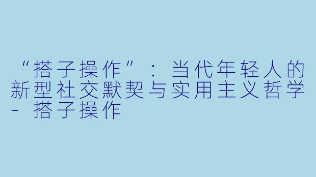 “搭子操作”：当代年轻人的新型社交默契与实用主义哲学-搭子操作