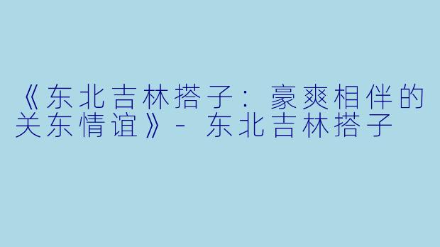 《东北吉林搭子:豪爽相伴的关东情谊》