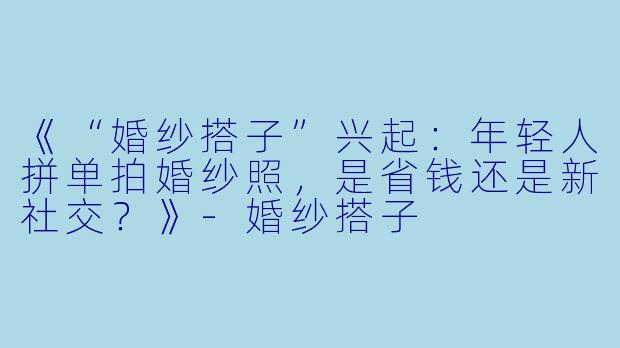 《“婚纱搭子”兴起：年轻人拼单拍婚纱照，是省钱还是新社交？》