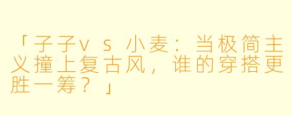 「子子vs小麦：当极简主义撞上复古风，谁的穿搭更胜一筹？」
