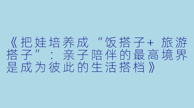 《把娃培养成“饭搭子+旅游搭子”：亲子陪伴的最高境界是成为彼此的生活搭档》