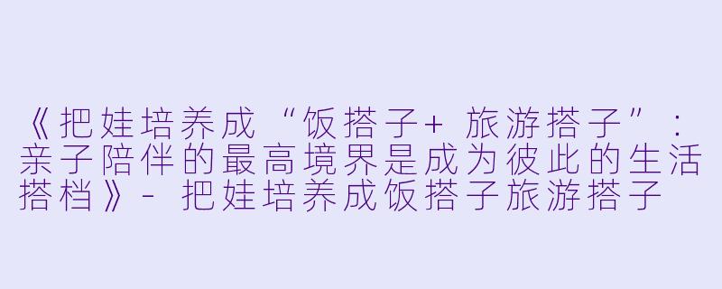 《把娃培养成“饭搭子+旅游搭子”：亲子陪伴的最高境界是成为彼此的生活搭档》