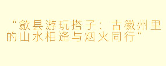“歙县游玩搭子:古徽州里的山水相逢与烟火同行”