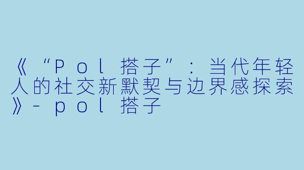 《“Pol搭子”：当代年轻人的社交新默契与边界感探索》-pol搭子