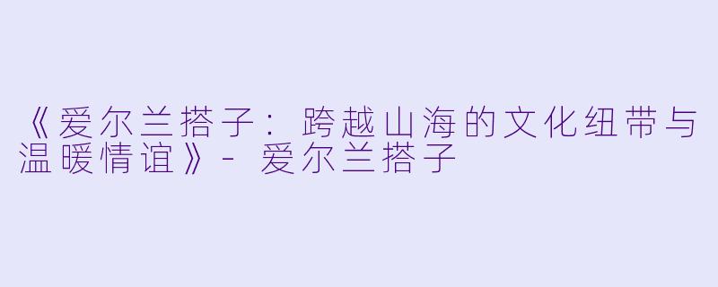 《爱尔兰搭子：跨越山海的文化纽带与温暖情谊》-爱尔兰搭子