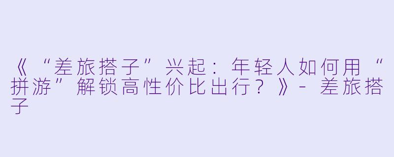 《“差旅搭子”兴起：年轻人如何用“拼游”解锁高性价比出行？》-差旅搭子