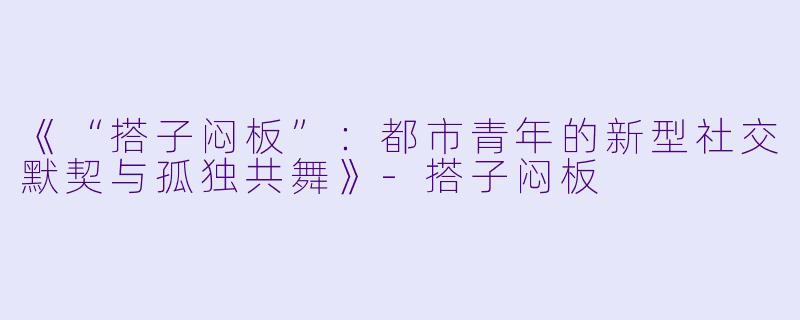 《“搭子闷板”：都市青年的新型社交默契与孤独共舞》-搭子闷板