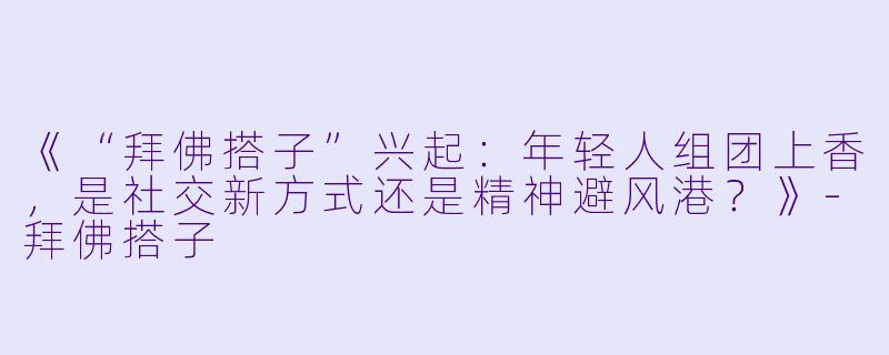 《“拜佛搭子”兴起：年轻人组团上香，是社交新方式还是精神避风港？》-拜佛搭子