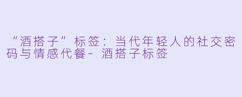 “酒搭子”标签：当代年轻人的社交密码与情感代餐-酒搭子标签