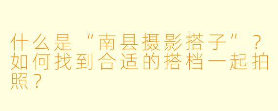 什么是“南县摄影搭子”?如何找到合适的搭档一起拍照?