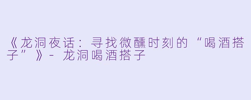 《龙洞夜话：寻找微醺时刻的“喝酒搭子”》-龙洞喝酒搭子