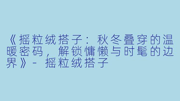 《摇粒绒搭子：秋冬叠穿的温暖密码，解锁慵懒与时髦的边界》-摇粒绒搭子