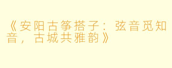 《安阳古筝搭子：弦音觅知音，古城共雅韵》