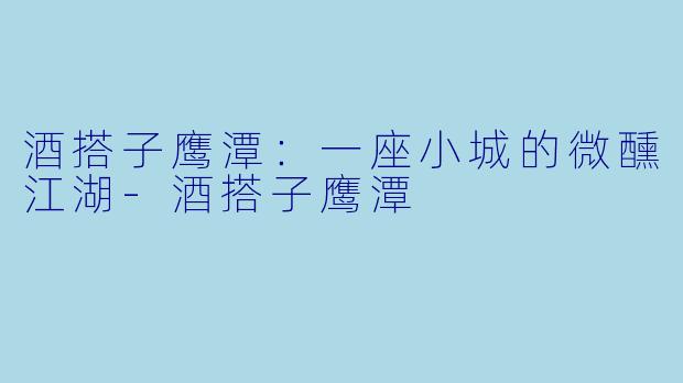 酒搭子鹰潭：一座小城的微醺江湖-酒搭子鹰潭