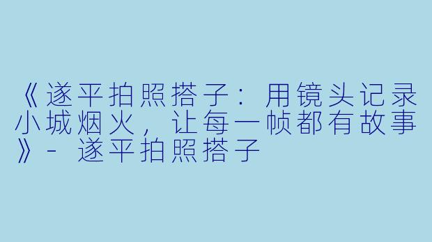 《遂平拍照搭子：用镜头记录小城烟火，让每一帧都有故事》-遂平拍照搭子