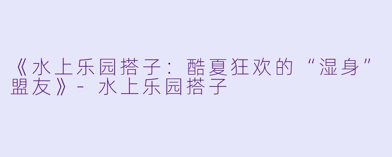 《水上乐园搭子：酷夏狂欢的“湿身”盟友》-水上乐园搭子