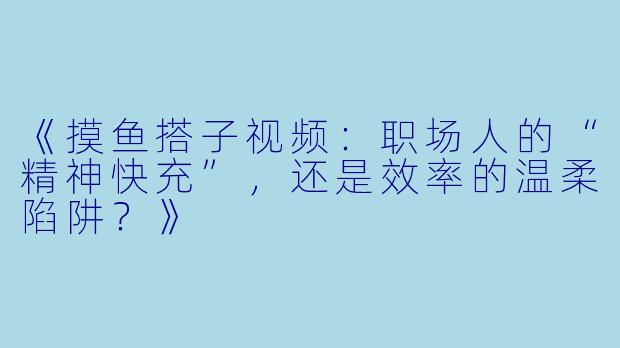 《摸鱼搭子视频：职场人的“精神快充”，还是效率的温柔陷阱？》
