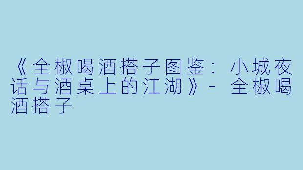 《全椒喝酒搭子图鉴：小城夜话与酒桌上的江湖》-全椒喝酒搭子