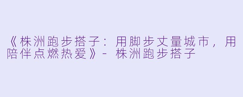 《株洲跑步搭子：用脚步丈量城市，用陪伴点燃热爱》-株洲跑步搭子