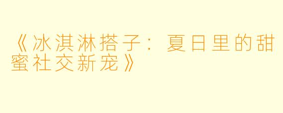 《冰淇淋搭子:夏日里的甜蜜社交新宠》