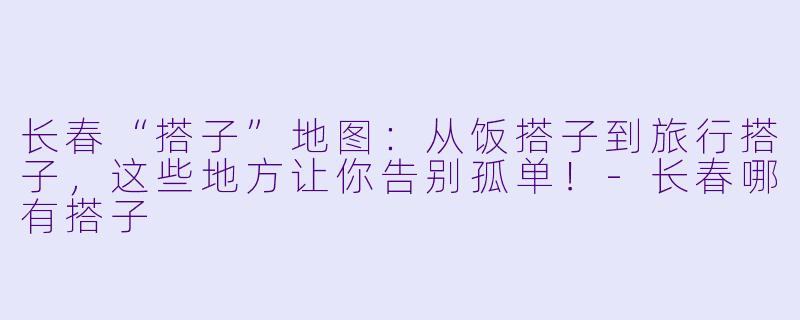 长春“搭子”地图：从饭搭子到旅行搭子，这些地方让你告别孤单！-长春哪有搭子