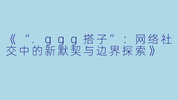 《“.ggg搭子”：网络社交中的新默契与边界探索》