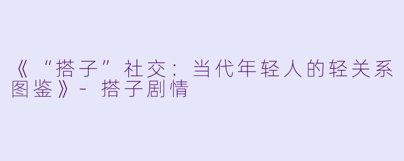 《“搭子”社交:当代年轻人的轻关系图鉴》